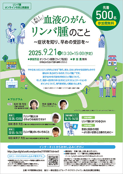 リンパ腫オンライン市民公開講座 血液のがん リンパ腫のこと ~症状を知り、早めの受診を~ 2025年9月21日(日) 13:30~15:00(予定) 参加方法:オンライン視聴(ライブ配信) 参加費:無料(先着500名) 今や日本人の2人に1人ががんになる(1)時代。実は、日本人がかかる血液がんの中で最も多くを占めているのが、「リンパ腫」(1)です。誰でもかかる可能性があるリンパ腫について、そして、医師へ症状をうまく伝えることやコミュニケーションのポイントについて、専門家が詳しく解説いたします。(1)国立がん研究センターがん情報サービス「がん統計」(全国がん登録)