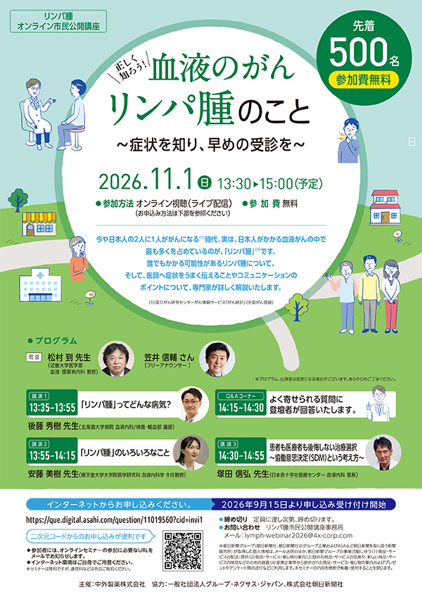 リンパ腫オンライン市民公開講座　血液のがん リンパ腫のこと ～症状を知り、早めの受診を～　2026年11月11日（日） 13:30～15:00（予定）　参加方法：オンライン視聴（ライブ配信）　参加費：無料（先着500名）　今や日本人の2人に1人ががんになる（1）時代。実は、日本人がかかる血液がんの中で最も多くを占めているのが、「リンパ腫」（1）です。誰でもかかる可能性があるリンパ腫について、そして、医師へ症状をうまく伝えることやコミュニケーションのポイントについて、専門家が詳しく解説いたします。（1）国立がん研究センターがん情報サービス「がん統計」（全国がん登録）