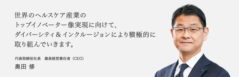 世界のヘルスケア産業のトップイノベーター像実現に向けて、ダイバーシティ&インクルージョンにより積極的に取り組んでいきます。 代表取締役社長 最高経営責任者(CEO) 奥田修