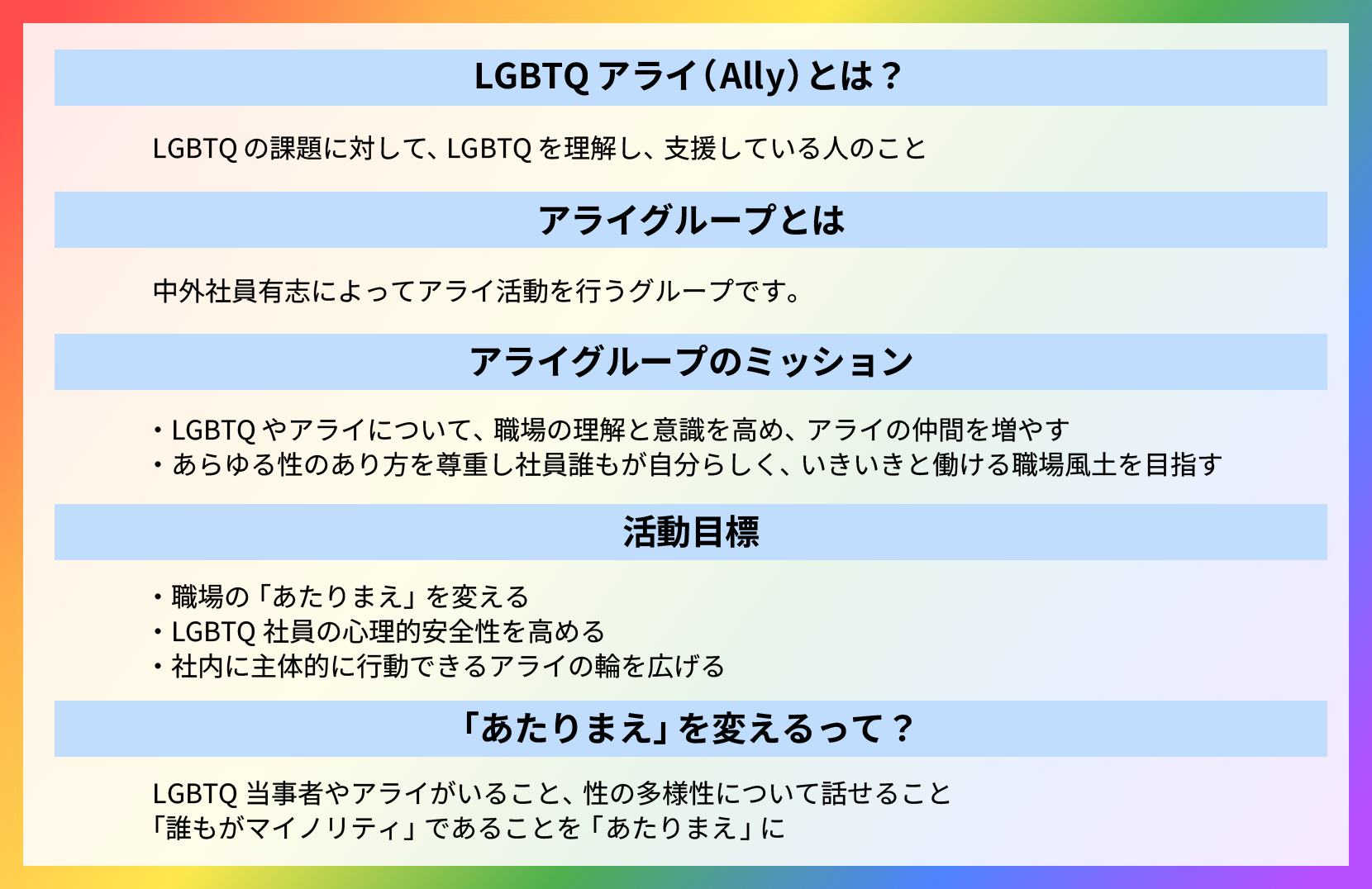 LGBTQ+アライ活動に関する説明と目標を示した図。
                  【LGBTQアライ（Ally）とは？】LGBTQの課題に対して、LGBTQを理解し、支援している人のこと。
                  【アライグループとは】中外社員有志によってアライ活動を行うグループです。
                  【アライグループのミッション】LGBTQやアライについて、職場の理解と意識を高め、アライの仲間を増やす。あらゆる性のあり方を尊重し社員誰もが自分らしく、いきいきと働ける職場風土を目指す。
                  【活動目標】
                  - 職場の「あたりまえ」を変える
                  - LGBTQ社員の心理的安全性を高める
                  - 社内に主体的に行動できるアライの輪を広げる
                  【「あたりまえ」を変えるって？】
                  LGBTQ当事者やアライがいること、性の多様性について話せること「誰もがマイノリティ」であることを「あたりまえ」に。